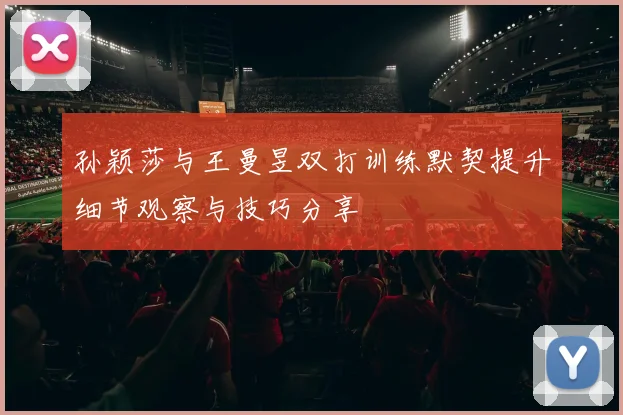 孙颖莎与王曼昱双打训练默契提升细节观察与技巧分享