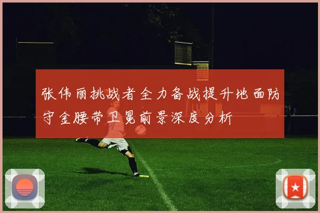 张伟丽挑战者全力备战提升地面防守金腰带卫冕前景深度分析