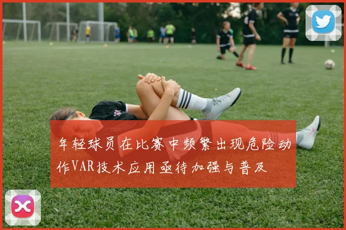 年轻球员在比赛中频繁出现危险动作VAR技术应用亟待加强与普及
