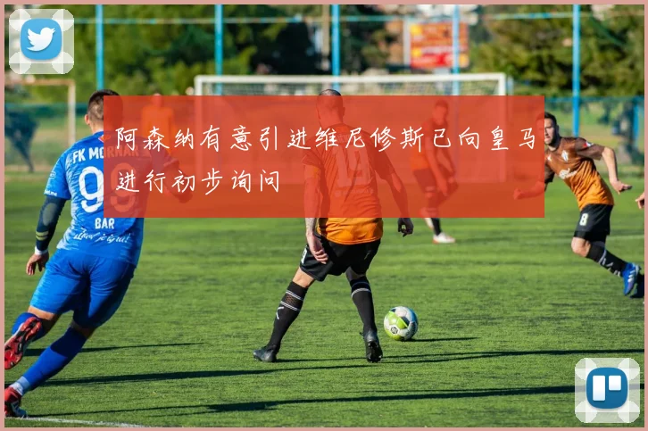 阿森纳有意引进维尼修斯已向皇马进行初步询问