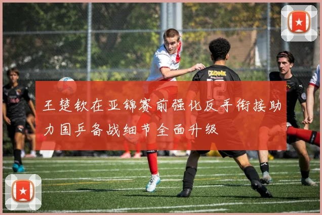 王楚钦在亚锦赛前强化反手衔接助力国乒备战细节全面升级