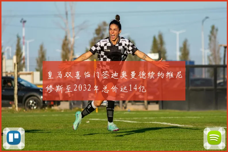 皇马双喜临门签迪奥曼德续约维尼修斯至2032年总价达14亿