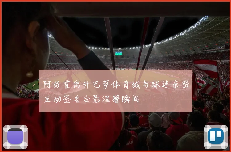 阿劳霍离开巴萨体育城与球迷亲密互动签名合影温馨瞬间